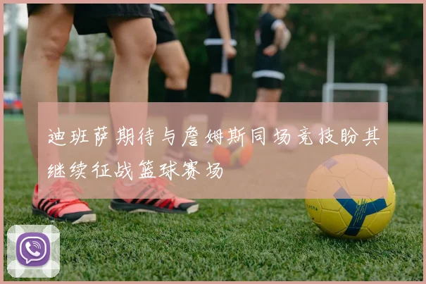 迪班萨期待与詹姆斯同场竞技盼其继续征战篮球赛场