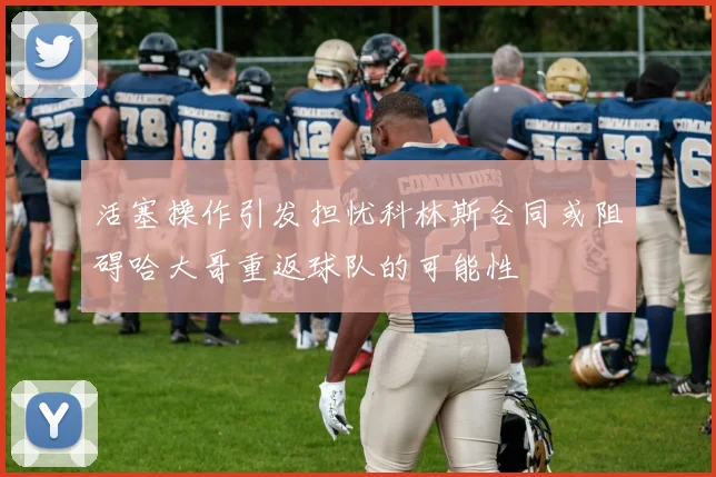 活塞操作引发担忧科林斯合同或阻碍哈大哥重返球队的可能性