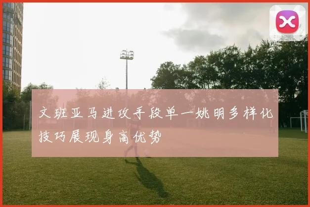 文班亚马进攻手段单一姚明多样化技巧展现身高优势