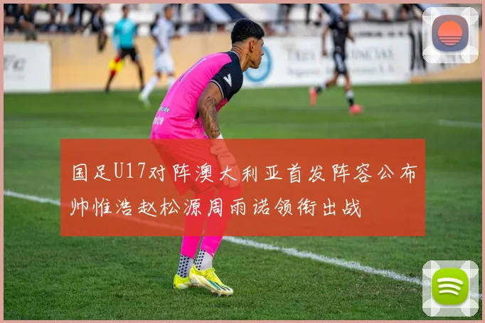 国足U17对阵澳大利亚首发阵容公布帅惟浩赵松源周雨诺领衔出战
