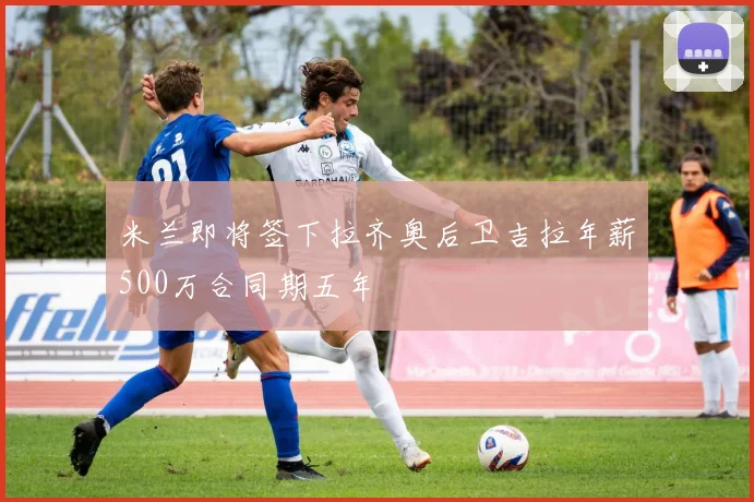 米兰即将签下拉齐奥后卫吉拉年薪500万合同期五年